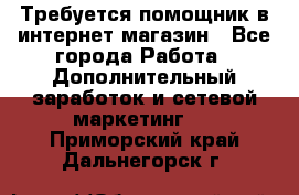 Требуется помощник в интернет-магазин - Все города Работа » Дополнительный заработок и сетевой маркетинг   . Приморский край,Дальнегорск г.